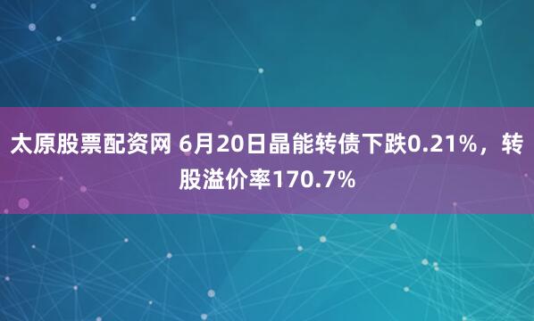 太原股票配资网 6月20日晶能转债下跌0.21%，转股溢价率170.7%