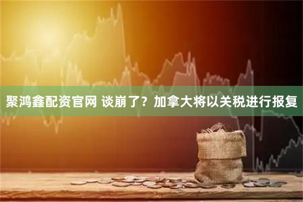 聚鸿鑫配资官网 谈崩了？加拿大将以关税进行报复