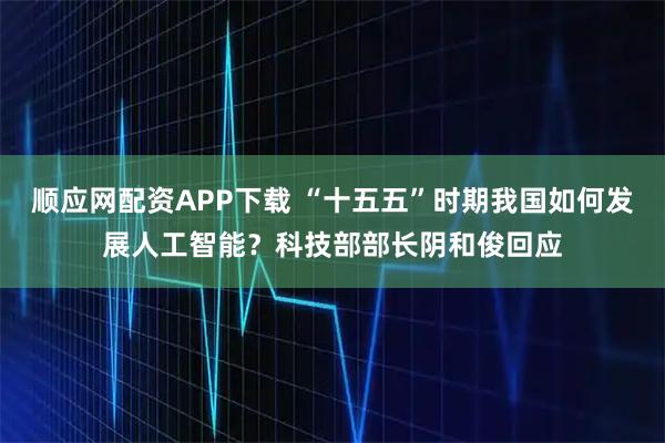 顺应网配资APP下载 “十五五”时期我国如何发展人工智能？科技部部长阴和俊回应