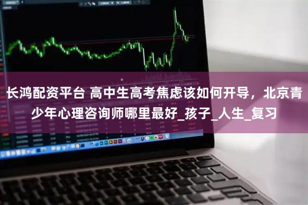 长鸿配资平台 高中生高考焦虑该如何开导，北京青少年心理咨询师哪里最好_孩子_人生_复习