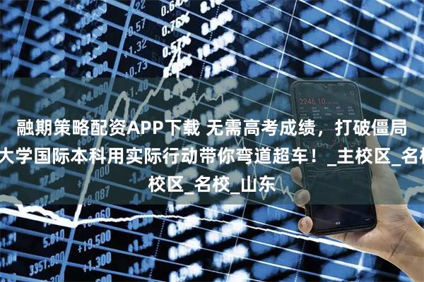 融期策略配资APP下载 无需高考成绩,打破僵局:济南大学国际本科用实际行动带你弯道超车!_主校区_名校_山东
