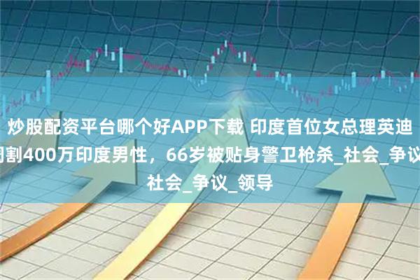 炒股配资平台哪个好APP下载 印度首位女总理英迪拉，阉割400万印度男性，66岁被贴身警卫枪杀_社会_争议_领导