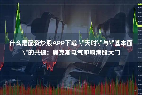 什么是配资炒股APP下载 ＂天时＂与＂基本面＂的共振：奥克斯电气叩响港股大门