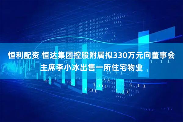 恒利配资 恒达集团控股附属拟330万元向董事会主席李小冰出售一所住宅物业