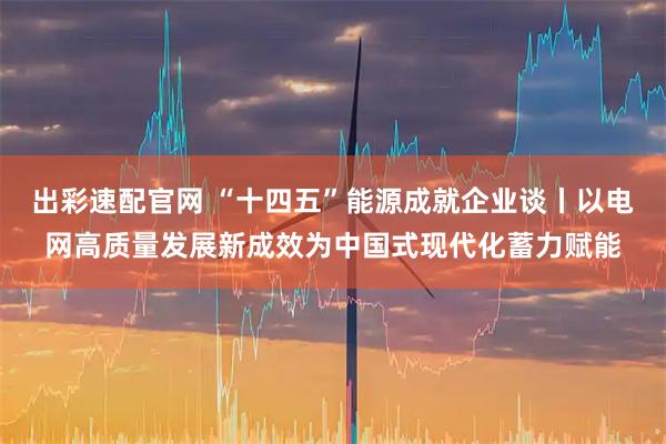 出彩速配官网 “十四五”能源成就企业谈丨以电网高质量发展新成效为中国式现代化蓄力赋能