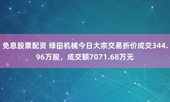 免息股票配资 绿田机械今日大宗交易折价成交344.96万股，成交额7071.68万元