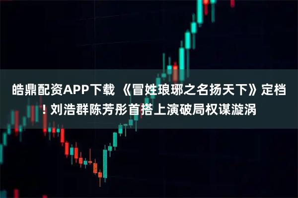 皓鼎配资APP下载 《冒姓琅琊之名扬天下》定档! 刘浩群陈芳彤首搭上演破局权谋漩涡