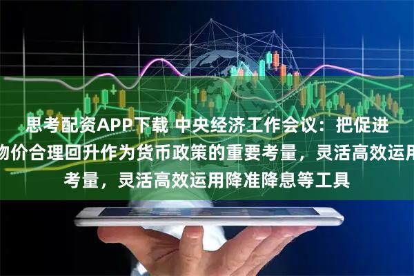 思考配资APP下载 中央经济工作会议：把促进经济稳定增长、物价合理回升作为货币政策的重要考量，灵活高效运用降准降息等工具