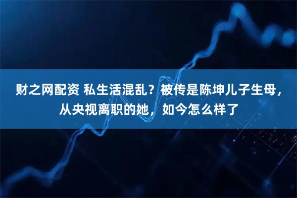 财之网配资 私生活混乱？被传是陈坤儿子生母，从央视离职的她，如今怎么样了