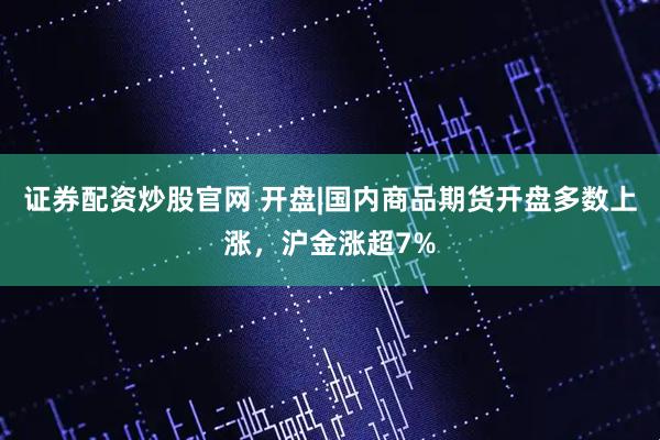 证券配资炒股官网 开盘|国内商品期货开盘多数上涨，沪金涨超7%