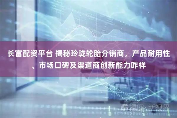长富配资平台 揭秘玲珑轮胎分销商，产品耐用性、市场口碑及渠道商创新能力咋样