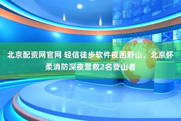 北京配资网官网 轻信徒步软件夜困野山,北京怀柔消防深夜营救2名登山者