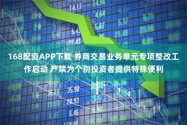 168配资APP下载 券商交易业务单元专项整改工作启动 严禁为个别投资者提供特殊便利